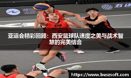 亚运会精彩回顾：西安篮球队速度之美与战术智慧的完美结合